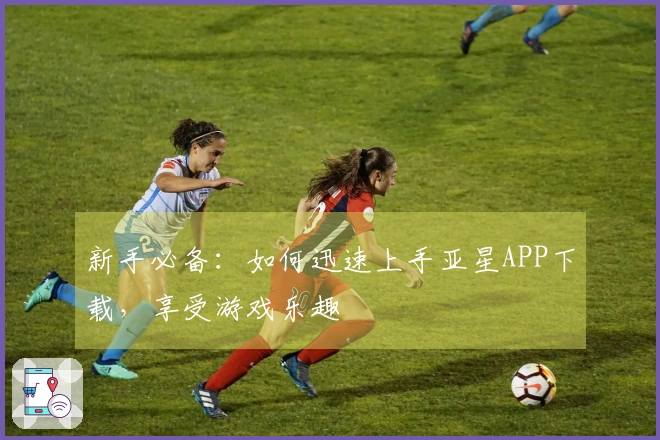 新手必备：如何迅速上手亚星APP下载，享受游戏乐趣