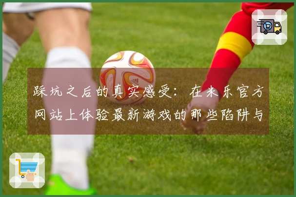 踩坑之后的真实感受：在米乐官方网站上体验最新游戏的那些陷阱与收获