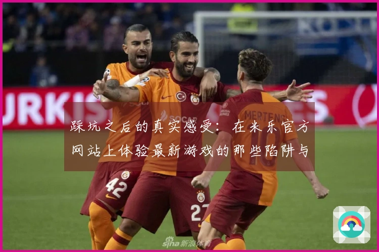 踩坑之后的真实感受：在米乐官方网站上体验最新游戏的那些陷阱与收获