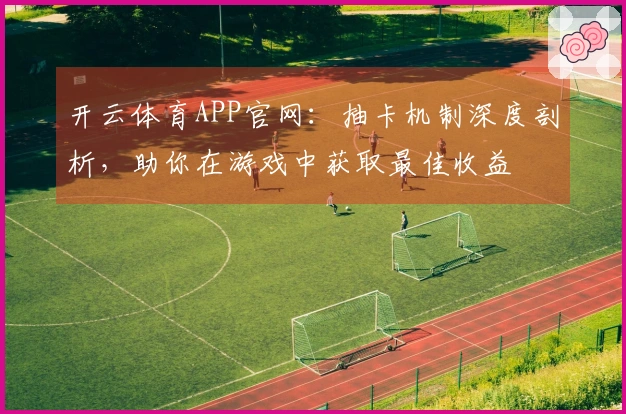 开云体育APP官网：抽卡机制深度剖析，助你在游戏中获取最佳收益